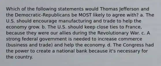 Which of the following statements would Thomas Jefferson and the Democratic-Republicans be MOST likely to agree with? a. The U.S. should encourage manufacturing and trade to help the economy grow. b. The U.S. should keep close ties to France, because they were our allies during the Revolutionary War. c. A strong federal government is needed to increase commerce (business and trade) and help the economy. d. The Congress had the power to create a national bank because it's necessary for the country.