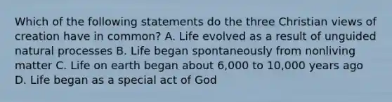 Which of the following statements do the three Christian views of creation have in common? A. Life evolved as a result of unguided natural processes B. Life began spontaneously from nonliving matter C. Life on earth began about 6,000 to 10,000 years ago D. Life began as a special act of God