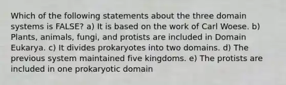 Which of the following statements about the three domain systems is FALSE? a) It is based on the work of Carl Woese. b) Plants, animals, fungi, and protists are included in Domain Eukarya. c) It divides prokaryotes into two domains. d) The previous system maintained five kingdoms. e) The protists are included in one prokaryotic domain