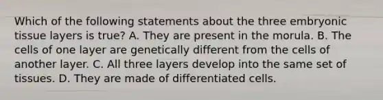 Which of the following statements about the three embryonic tissue layers is true? A. They are present in the morula. B. The cells of one layer are genetically different from the cells of another layer. C. All three layers develop into the same set of tissues. D. They are made of differentiated cells.