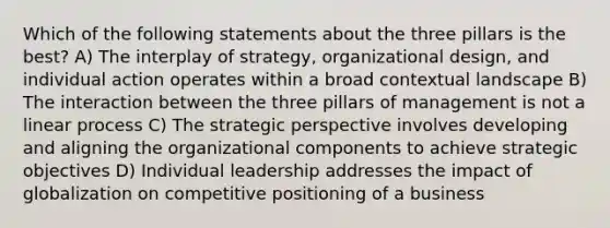 Which of the following statements about the three pillars is the best? A) The interplay of strategy, organizational design, and individual action operates within a broad contextual landscape B) The interaction between the three pillars of management is not a linear process C) The strategic perspective involves developing and aligning the organizational components to achieve strategic objectives D) Individual leadership addresses the impact of globalization on competitive positioning of a business