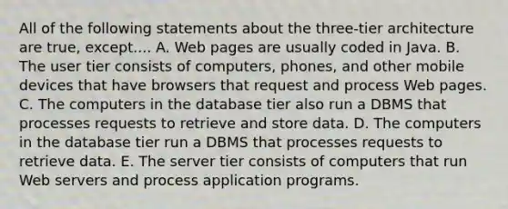 All of the following statements about the​ three-tier architecture are​ true, except.... A. Web pages are usually coded in Java. B. The user tier consists of​ computers, phones, and other mobile devices that have browsers that request and process Web pages. C. The computers in the database tier also run a DBMS that processes requests to retrieve and store data. D. The computers in the database tier run a DBMS that processes requests to retrieve data. E. The server tier consists of computers that run Web servers and process application programs.