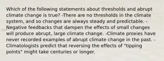 Which of the following statements about thresholds and abrupt climate change is true? -There are no thresholds in the climate system, and so changes are always steady and predictable. -Negative feedbacks that dampen the effects of small changes will produce abrupt, large climate change. -Climate proxies have never recorded examples of abrupt climate change in the past. -Climatologists predict that reversing the effects of "tipping points" might take centuries or longer.