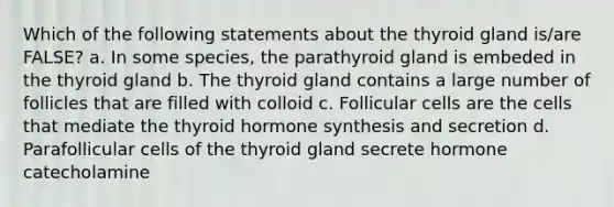 Which of the following statements about the thyroid gland is/are FALSE? a. In some species, the parathyroid gland is embeded in the thyroid gland b. The thyroid gland contains a large number of follicles that are filled with colloid c. Follicular cells are the cells that mediate the thyroid hormone synthesis and secretion d. Parafollicular cells of the thyroid gland secrete hormone catecholamine