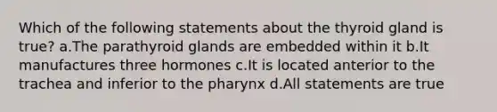 Which of the following statements about the thyroid gland is true? a.The parathyroid glands are embedded within it b.It manufactures three hormones c.It is located anterior to the trachea and inferior to <a href='https://www.questionai.com/knowledge/ktW97n6hGJ-the-pharynx' class='anchor-knowledge'>the pharynx</a> d.All statements are true