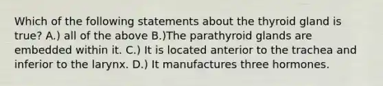 Which of the following statements about the thyroid gland is true? A.) all of the above B.)The parathyroid glands are embedded within it. C.) It is located anterior to the trachea and inferior to the larynx. D.) It manufactures three hormones.