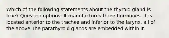 Which of the following statements about the thyroid gland is true? Question options: It manufactures three hormones. It is located anterior to the trachea and inferior to the larynx. all of the above The parathyroid glands are embedded within it.