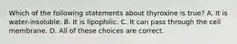 Which of the following statements about thyroxine is true? A. It is water-insoluble. B. It is lipophilic. C. It can pass through the cell membrane. D. All of these choices are correct.