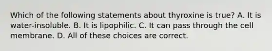 Which of the following statements about thyroxine is true? A. It is water-insoluble. B. It is lipophilic. C. It can pass through the cell membrane. D. All of these choices are correct.