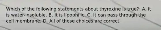 Which of the following statements about thyroxine is true?: A. It is water-insoluble. B. It is lipophilic. C. It can pass through the cell membrane. D. All of these choices are correct.