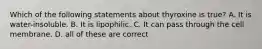 Which of the following statements about thyroxine is true? A. It is water-insoluble. B. It is lipophilic. C. It can pass through the cell membrane. D. all of these are correct