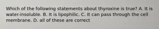 Which of the following statements about thyroxine is true? A. It is water-insoluble. B. It is lipophilic. C. It can pass through the cell membrane. D. all of these are correct