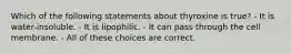 Which of the following statements about thyroxine is true? - It is water-insoluble. - It is lipophilic. - It can pass through the cell membrane. - All of these choices are correct.