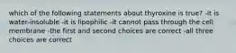 which of the following statements about thyroxine is true? -it is water-insoluble -it is lipophilic -it cannot pass through the cell membrane -the first and second choices are correct -all three choices are correct