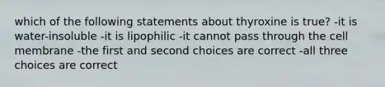 which of the following statements about thyroxine is true? -it is water-insoluble -it is lipophilic -it cannot pass through the cell membrane -the first and second choices are correct -all three choices are correct