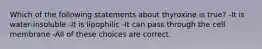 Which of the following statements about thyroxine is true? -It is water-insoluble -It is lipophilic -It can pass through the cell membrane -All of these choices are correct