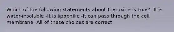 Which of the following statements about thyroxine is true? -It is water-insoluble -It is lipophilic -It can pass through the cell membrane -All of these choices are correct
