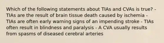 Which of the following statements about TIAs and CVAs is true? - TIAs are the result of brain tissue death caused by ischemia - TIAs are often early warning signs of an impending stroke - TIAs often result in blindness and paralysis - A CVA usually results from spasms of diseased cerebral arteries