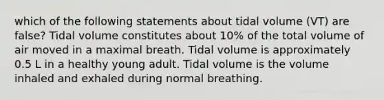 which of the following statements about tidal volume (VT) are false? Tidal volume constitutes about 10% of the total volume of air moved in a maximal breath. Tidal volume is approximately 0.5 L in a healthy young adult. Tidal volume is the volume inhaled and exhaled during normal breathing.