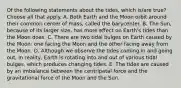 Of the following statements about the tides, which is/are true? Choose all that apply. A. Both Earth and the Moon orbit around their common center of mass, called the barycenter. B. The Sun, because of its larger size, has more effect on Earth's tides than the Moon does. C. There are two tidal bulges on Earth caused by the Moon: one facing the Moon and the other facing away from the Moon. D. Although we observe the tides coming in and going out, in reality, Earth is rotating into and out of various tidal bulges, which produces changing tides. E. The tides are caused by an imbalance between the centripetal force and the gravitational force of the Moon and the Sun.