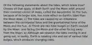 Of the following statements about the tides, which is/are true? Choose all that apply. a) Both Earth and the Moon orbit around their common center of mass, called the barycenter. b) The Sun, because of its larger size, has more effect on Earth's tides than the Moon does. c) The tides are caused by an imbalance between the centripetal force and the gravitational force of the Moon and the Sun. d) There are two tidal bulges on Earth caused by the Moon: one facing the Moon and the other facing away from the Moon. e) Although we observe the tides coming in and going out, in reality, Earth is rotating into and out of various tidal bulges, which produces changing tides.