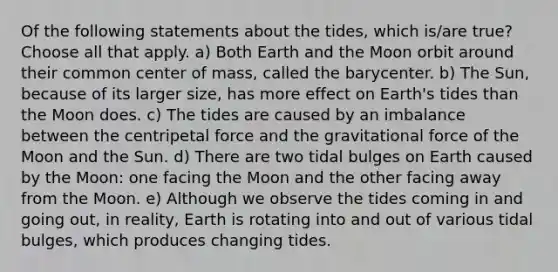 Of the following statements about the tides, which is/are true? Choose all that apply. a) Both Earth and the Moon orbit around their common center of mass, called the barycenter. b) The Sun, because of its larger size, has more effect on Earth's tides than the Moon does. c) The tides are caused by an imbalance between the centripetal force and the gravitational force of the Moon and the Sun. d) There are two tidal bulges on Earth caused by the Moon: one facing the Moon and the other facing away from the Moon. e) Although we observe the tides coming in and going out, in reality, Earth is rotating into and out of various tidal bulges, which produces changing tides.