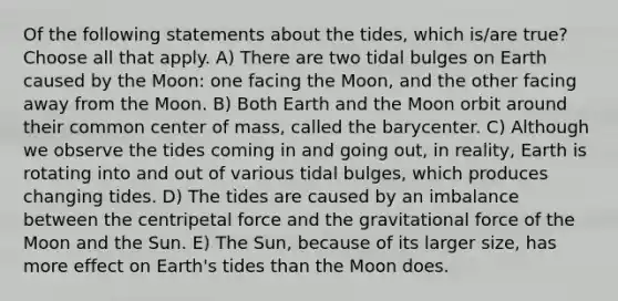 Of the following statements about the tides, which is/are true? Choose all that apply. A) There are two tidal bulges on Earth caused by the Moon: one facing the Moon, and the other facing away from the Moon. B) Both Earth and the Moon orbit around their common center of mass, called the barycenter. C) Although we observe the tides coming in and going out, in reality, Earth is rotating into and out of various tidal bulges, which produces changing tides. D) The tides are caused by an imbalance between the centripetal force and the gravitational force of the Moon and the Sun. E) The Sun, because of its larger size, has more effect on Earth's tides than the Moon does.