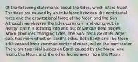 Of the following statements about the tides, which is/are true? The tides are caused by an imbalance between the centripetal force and the gravitational force of the Moon and the Sun. Although we observe the tides coming in and going out, in reality, Earth is rotating into and out of various tidal bulges, which produces changing tides. The Sun, because of its larger size, has more effect on Earth's tides. Both Earth and the Moon orbit around their common center of mass, called the barycenter. There are two tidal bulges on Earth caused by the Moon: one facing the Moon, and the other facing away from the Moon.