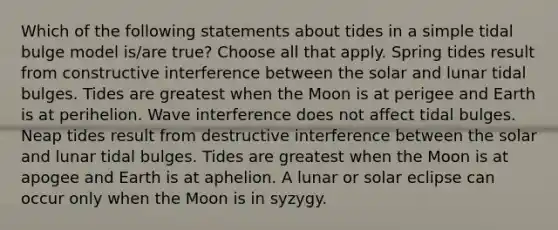 Which of the following statements about tides in a simple tidal bulge model is/are true? Choose all that apply. Spring tides result from constructive interference between the solar and lunar tidal bulges. Tides are greatest when the Moon is at perigee and Earth is at perihelion. Wave interference does not affect tidal bulges. Neap tides result from destructive interference between the solar and lunar tidal bulges. Tides are greatest when the Moon is at apogee and Earth is at aphelion. A lunar or solar eclipse can occur only when the Moon is in syzygy.