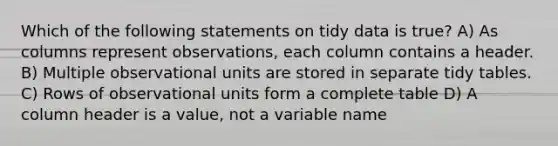 Which of the following statements on tidy data is true? A) As columns represent observations, each column contains a header. B) Multiple observational units are stored in separate tidy tables. C) Rows of observational units form a complete table D) A column header is a value, not a variable name