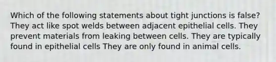 Which of the following statements about tight junctions is false? They act like spot welds between adjacent epithelial cells. They prevent materials from leaking between cells. They are typically found in epithelial cells They are only found in animal cells.