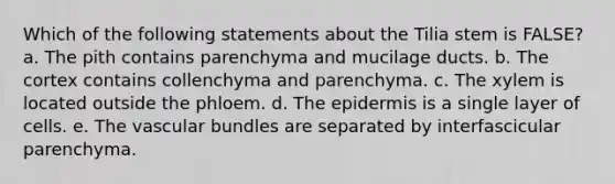 Which of the following statements about the Tilia stem is FALSE? a. The pith contains parenchyma and mucilage ducts. b. The cortex contains collenchyma and parenchyma. c. The xylem is located outside the phloem. d. The epidermis is a single layer of cells. e. The vascular bundles are separated by interfascicular parenchyma.