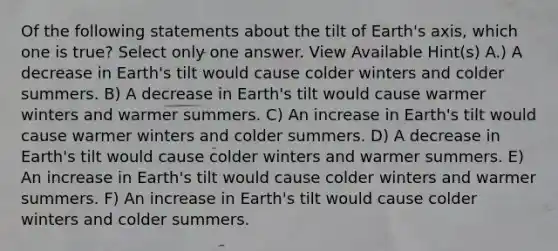 Of the following statements about the tilt of Earth's axis, which one is true? Select only one answer. View Available Hint(s) A.) A decrease in Earth's tilt would cause colder winters and colder summers. B) A decrease in Earth's tilt would cause warmer winters and warmer summers. C) An increase in Earth's tilt would cause warmer winters and colder summers. D) A decrease in Earth's tilt would cause colder winters and warmer summers. E) An increase in Earth's tilt would cause colder winters and warmer summers. F) An increase in Earth's tilt would cause colder winters and colder summers.