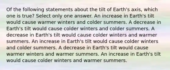 Of the following statements about the tilt of Earth's axis, which one is true? Select only one answer. An increase in Earth's tilt would cause warmer winters and colder summers. A decrease in Earth's tilt would cause colder winters and colder summers. A decrease in Earth's tilt would cause colder winters and warmer summers. An increase in Earth's tilt would cause colder winters and colder summers. A decrease in Earth's tilt would cause warmer winters and warmer summers. An increase in Earth's tilt would cause colder winters and warmer summers.