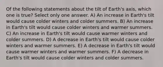 Of the following statements about the tilt of Earth's axis, which one is true? Select only one answer. A) An increase in Earth's tilt would cause colder winters and colder summers. B) An increase in Earth's tilt would cause colder winters and warmer summers. C) An increase in Earth's tilt would cause warmer winters and colder summers. D) A decrease in Earth's tilt would cause colder winters and warmer summers. E) A decrease in Earth's tilt would cause warmer winters and warmer summers. F) A decrease in Earth's tilt would cause colder winters and colder summers.