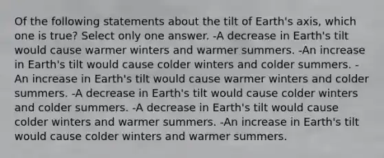 Of the following statements about the tilt of Earth's axis, which one is true? Select only one answer. -A decrease in Earth's tilt would cause warmer winters and warmer summers. -An increase in Earth's tilt would cause colder winters and colder summers. -An increase in Earth's tilt would cause warmer winters and colder summers. -A decrease in Earth's tilt would cause colder winters and colder summers. -A decrease in Earth's tilt would cause colder winters and warmer summers. -An increase in Earth's tilt would cause colder winters and warmer summers.