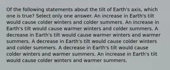 Of the following statements about the tilt of Earth's axis, which one is true? Select only one answer. An increase in Earth's tilt would cause colder winters and colder summers. An increase in Earth's tilt would cause warmer winters and colder summers. A decrease in Earth's tilt would cause warmer winters and warmer summers. A decrease in Earth's tilt would cause colder winters and colder summers. A decrease in Earth's tilt would cause colder winters and warmer summers. An increase in Earth's tilt would cause colder winters and warmer summers.