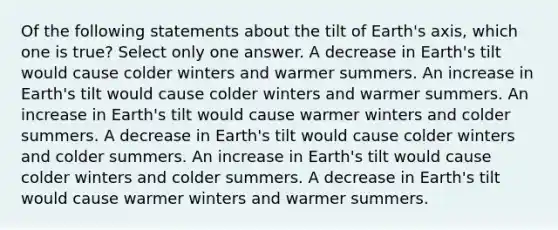 Of the following statements about the tilt of Earth's axis, which one is true? Select only one answer. A decrease in Earth's tilt would cause colder winters and warmer summers. An increase in Earth's tilt would cause colder winters and warmer summers. An increase in Earth's tilt would cause warmer winters and colder summers. A decrease in Earth's tilt would cause colder winters and colder summers. An increase in Earth's tilt would cause colder winters and colder summers. A decrease in Earth's tilt would cause warmer winters and warmer summers.