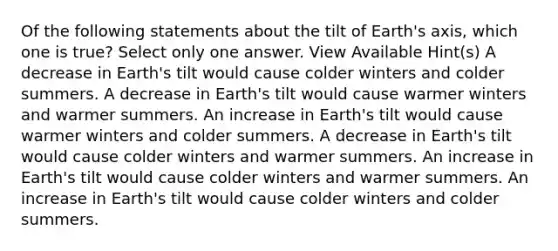 Of the following statements about the tilt of Earth's axis, which one is true? Select only one answer. View Available Hint(s) A decrease in Earth's tilt would cause colder winters and colder summers. A decrease in Earth's tilt would cause warmer winters and warmer summers. An increase in Earth's tilt would cause warmer winters and colder summers. A decrease in Earth's tilt would cause colder winters and warmer summers. An increase in Earth's tilt would cause colder winters and warmer summers. An increase in Earth's tilt would cause colder winters and colder summers.