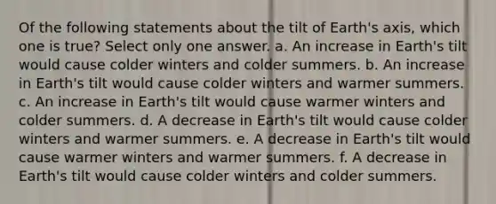 Of the following statements about the tilt of Earth's axis, which one is true? ​Select only one answer. a. An increase in Earth's tilt would cause colder winters and colder summers. b. An increase in Earth's tilt would cause colder winters and warmer summers. c. An increase in Earth's tilt would cause warmer winters and colder summers. d. A decrease in Earth's tilt would cause colder winters and warmer summers. e. A decrease in Earth's tilt would cause warmer winters and warmer summers. f. A decrease in Earth's tilt would cause colder winters and colder summers.