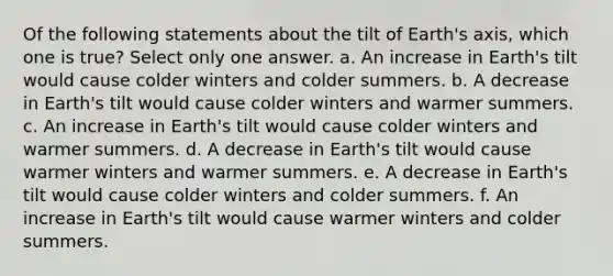 Of the following statements about the tilt of Earth's axis, which one is true? Select only one answer. a. An increase in Earth's tilt would cause colder winters and colder summers. b. A decrease in Earth's tilt would cause colder winters and warmer summers. c. An increase in Earth's tilt would cause colder winters and warmer summers. d. A decrease in Earth's tilt would cause warmer winters and warmer summers. e. A decrease in Earth's tilt would cause colder winters and colder summers. f. An increase in Earth's tilt would cause warmer winters and colder summers.