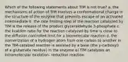 Which of the following statements about TIM is not true? a. the mechanisms of action of TIM involves a conformational change in the structure of the enzyme that prevents escape of an activated intermediate b. the rate limiting step of the reaction catalyzed by TIM is the release of the product glyceraldehyde 3-phosphate c. the kcat/km ratio for the reaction catalyzed by time is close to the diffusion controlled limit for a biomolecular reaction d. the isomerization of a hydrogen atom from one carbon to another in the TIM-catalzed reaction is assisted by a base (the y-carboxyl) of a glutamate residue) in the enzyme e) TIM catalyzes an intramolecular oxidation- reduction reaction