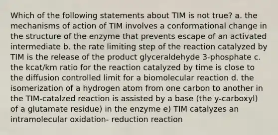 Which of the following statements about TIM is not true? a. the mechanisms of action of TIM involves a conformational change in the structure of the enzyme that prevents escape of an activated intermediate b. the rate limiting step of the reaction catalyzed by TIM is the release of the product glyceraldehyde 3-phosphate c. the kcat/km ratio for the reaction catalyzed by time is close to the diffusion controlled limit for a biomolecular reaction d. the isomerization of a hydrogen atom from one carbon to another in the TIM-catalzed reaction is assisted by a base (the y-carboxyl) of a glutamate residue) in the enzyme e) TIM catalyzes an intramolecular oxidation- reduction reaction