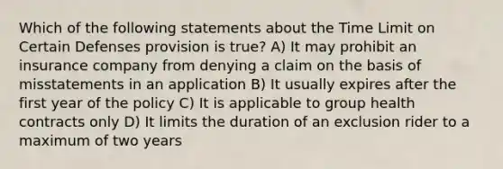 Which of the following statements about the Time Limit on Certain Defenses provision is true? A) It may prohibit an insurance company from denying a claim on the basis of misstatements in an application B) It usually expires after the first year of the policy C) It is applicable to group health contracts only D) It limits the duration of an exclusion rider to a maximum of two years