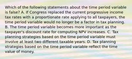 Which of the following statements about the time period variable is false? A. If Congress replaced the current progressive income tax rates with a proportionate rate applying to all taxpayers, the time period variable would no longer be a factor in tax planning. B. The time period variable becomes more important as the taxpayer's discount rate for computing NPV increases. C. Tax planning strategies based on the time period variable must involve at least two different taxable years. D. Tax planning strategies based on the time period variable reflect the time value of money.