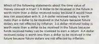 Which of the following statements about the time value of money concept is true? 1-A dollar to be received in the future is worth more than a dollar received today because it would have less risk associated with it. 2-A dollar received today is worth more than a dollar to be received in the future because future dollars are not affected by inflation. 3-A dollar received today is worth more than a dollar to be received in the future because funds received today can be invested to earn a return. 4-A dollar received today is worth less than a dollar to be received in the future because future dollars are not affected by inflation.