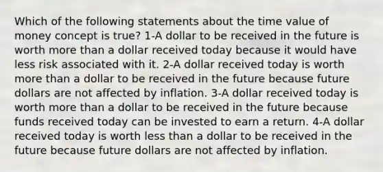 Which of the following statements about the time value of money concept is true? 1-A dollar to be received in the future is worth more than a dollar received today because it would have less risk associated with it. 2-A dollar received today is worth more than a dollar to be received in the future because future dollars are not affected by inflation. 3-A dollar received today is worth more than a dollar to be received in the future because funds received today can be invested to earn a return. 4-A dollar received today is worth less than a dollar to be received in the future because future dollars are not affected by inflation.