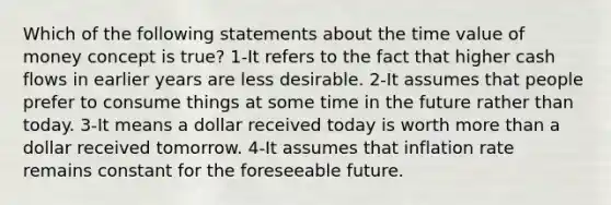 Which of the following statements about the time value of money concept is true? 1-It refers to the fact that higher cash flows in earlier years are less desirable. 2-It assumes that people prefer to consume things at some time in the future rather than today. 3-It means a dollar received today is worth more than a dollar received tomorrow. 4-It assumes that inflation rate remains constant for the foreseeable future.