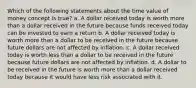 Which of the following statements about the time value of money concept is true? a. A dollar received today is worth more than a dollar received in the future because funds received today can be invested to earn a return b. A dollar received today is worth more than a dollar to be received in the future because future dollars are not affected by inflation. c. A dollar received today is worth less than a dollar to be received in the future because future dollars are not affected by inflation. d. A dollar to be received in the future is worth more than a dollar received today because it would have less risk associated with it.