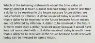 Which of the following statements about the time value of money concept is true? A dollar received today is worth less than a dollar to be received in the future because future dollars are not affected by inflation. A dollar received today is worth more than a dollar to be received in the future because future dollars are not affected by inflation. A dollar to be received in the future is worth more than a dollar received today because it would have less risk associated with it. A dollar received today is worth more than a dollar to be received in the future because funds received today can be invested to earn a return.